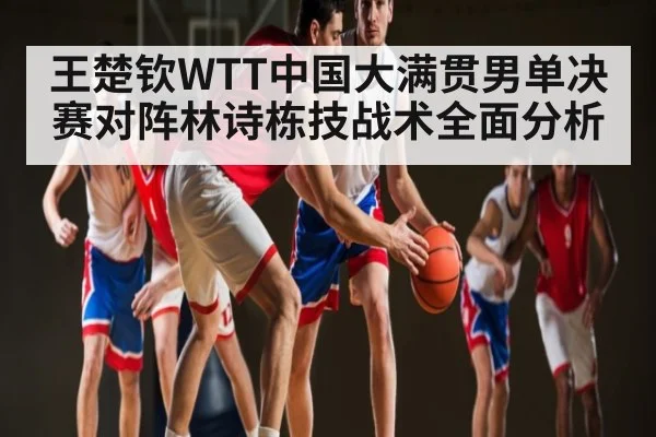 王楚钦WTT中国大满贯男单决赛对阵林诗栋技战术全面分析