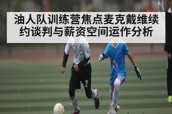 油人队训练营焦点麦克戴维续约谈判与薪资空间运作分析